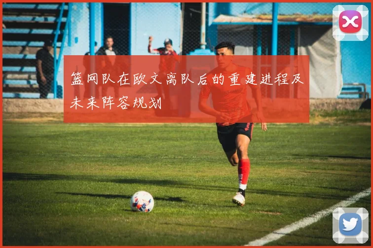 篮网队在欧文离队后的重建进程及未来阵容规划