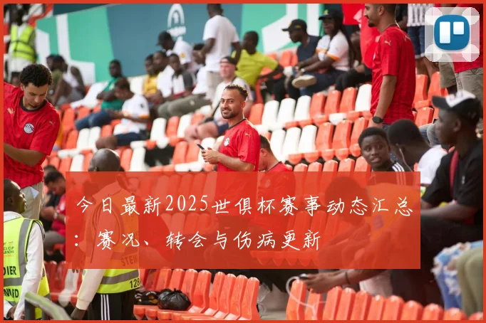 今日最新2025世俱杯赛事动态汇总：赛况、转会与伤病更新