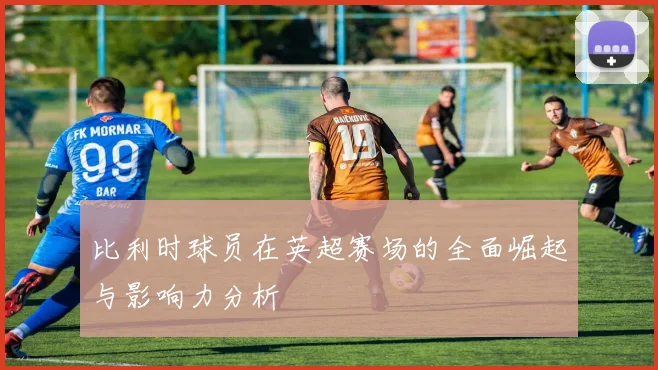 比利时球员在英超赛场的全面崛起与影响力分析