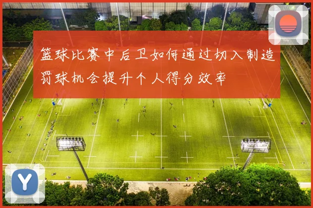 篮球比赛中后卫如何通过切入制造罚球机会提升个人得分效率